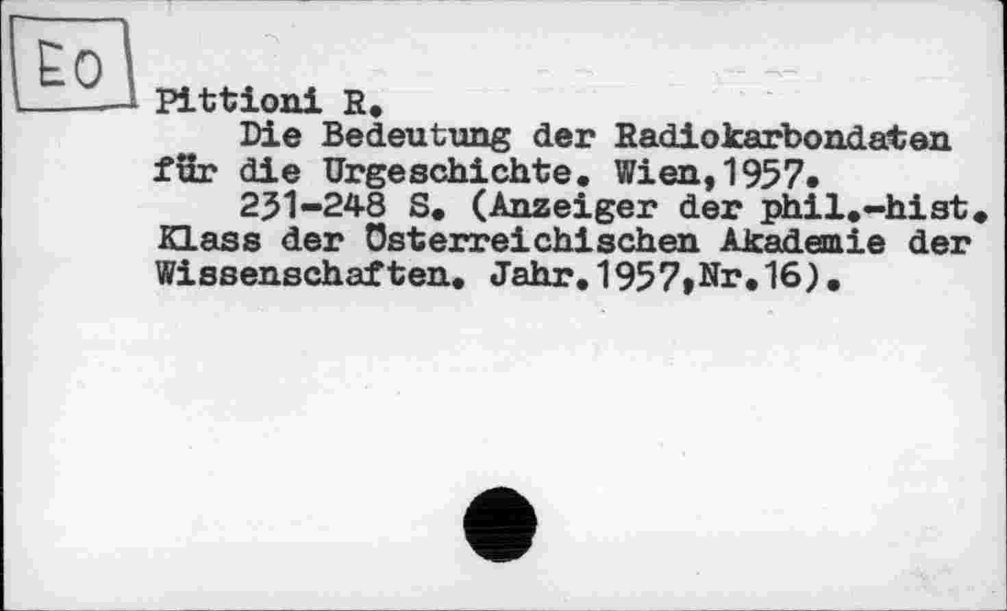 ﻿Ео
Pittioni R.
Die Bedeutung der Radiokarbondaten fSr die Urgeschichte. Wien,1957*
251-248 S. (Anzeiger der phil.-hist. Klass der österreichischen Akademie der Wissenschaften. Jahr.1957»Nr.16).